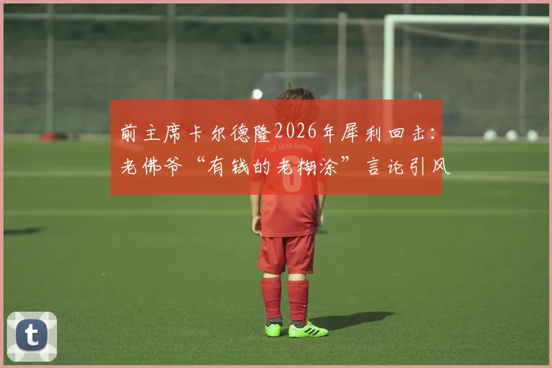 前主席卡尔德隆2026年犀利回击:老佛爷“有钱的老糊涂”言论引风波,皇马内部恩怨再成焦点