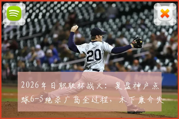2026年日职联杯战火：复盘神户点球6-5绝杀广岛全过程，木下康介失点成转折？