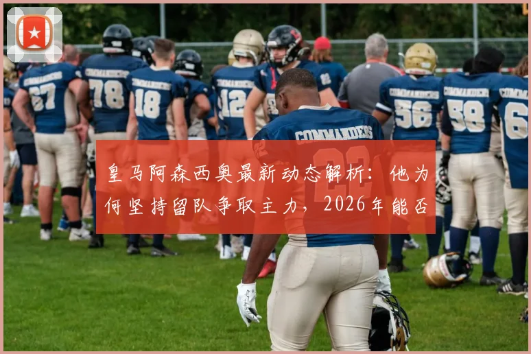 皇马阿森西奥最新动态解析：他为何坚持留队争取主力，2026年能否成功？