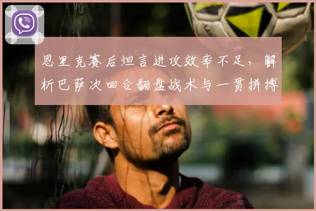 恩里克赛后坦言进攻效率不足,解析巴萨次回合翻盘战术与一贯拼搏精神