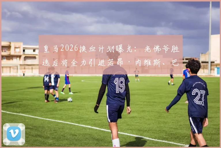 皇马2026换血计划曝光：老佛爷胜选后将全力引进若昂·内维斯、巴斯托尼和穆尼奥斯三大强援