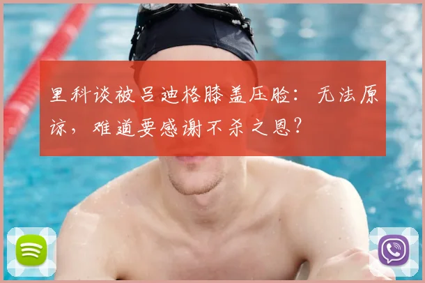 里科谈被吕迪格膝盖压脸：无法原谅，难道要感谢不杀之恩？