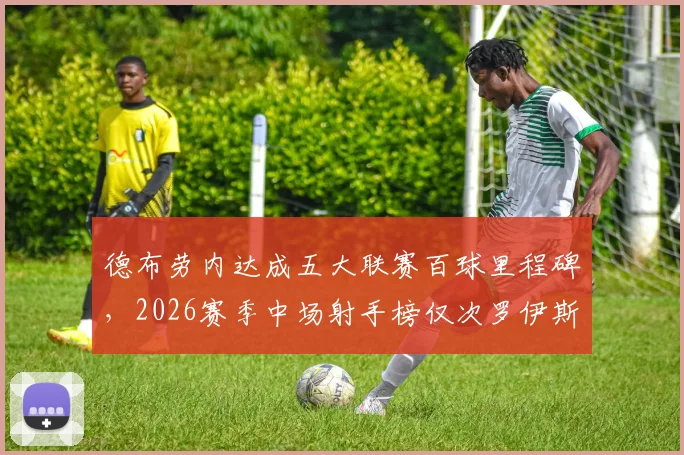 德布劳内达成五大联赛百球里程碑，2026赛季中场射手榜仅次罗伊斯，附详细数据分析