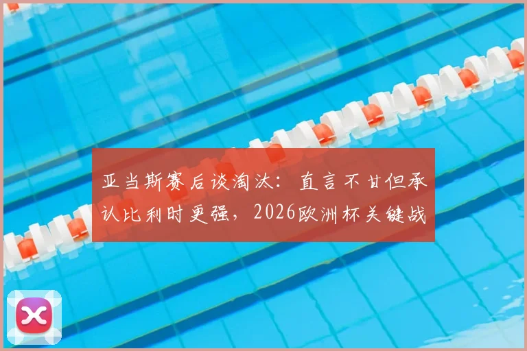 亚当斯赛后谈淘汰:直言不甘但承认比利时更强,2026欧洲杯关键战役复盘与球员采访视频