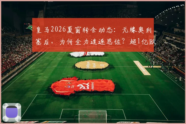 皇马2026夏窗转会动态：无缘奥利塞后，为何全力追逐恩佐？超1亿欧元转会费背后解析