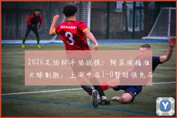 2026足协杯半场战报：阿苏埃精准头球制胜，上海申花1-0暂时领先石家庄功夫，半决赛关键进球全解析